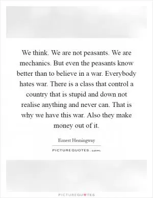 We think. We are not peasants. We are mechanics. But even the peasants know better than to believe in a war. Everybody hates war. There is a class that control a country that is stupid and down not realise anything and never can. That is why we have this war. Also they make money out of it Picture Quote #1