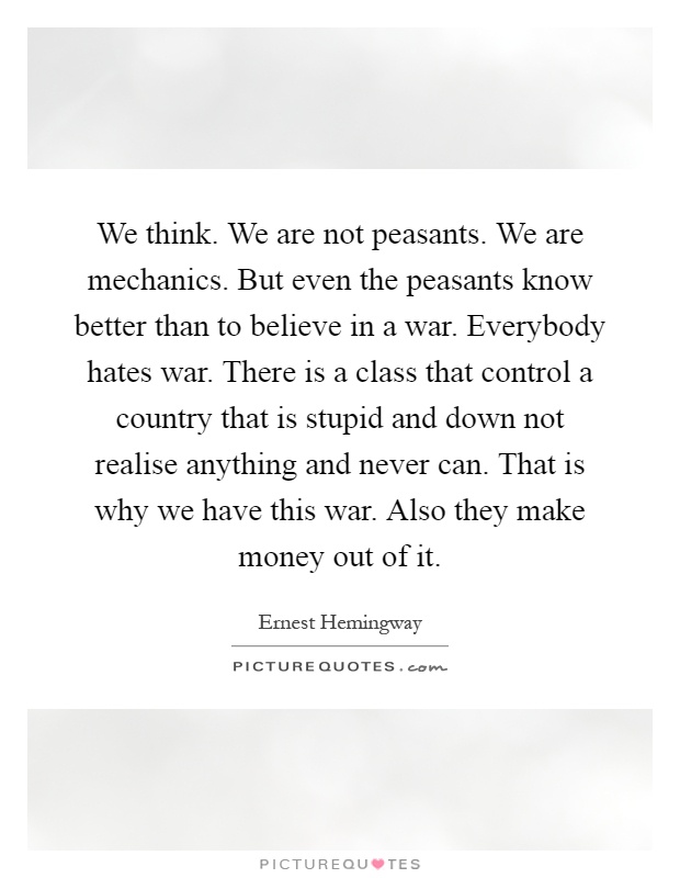We think. We are not peasants. We are mechanics. But even the peasants know better than to believe in a war. Everybody hates war. There is a class that control a country that is stupid and down not realise anything and never can. That is why we have this war. Also they make money out of it Picture Quote #1