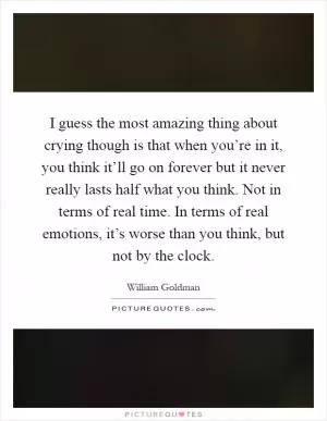 I guess the most amazing thing about crying though is that when you’re in it, you think it’ll go on forever but it never really lasts half what you think. Not in terms of real time. In terms of real emotions, it’s worse than you think, but not by the clock Picture Quote #1