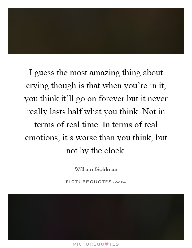 I guess the most amazing thing about crying though is that when you're in it, you think it'll go on forever but it never really lasts half what you think. Not in terms of real time. In terms of real emotions, it's worse than you think, but not by the clock Picture Quote #1