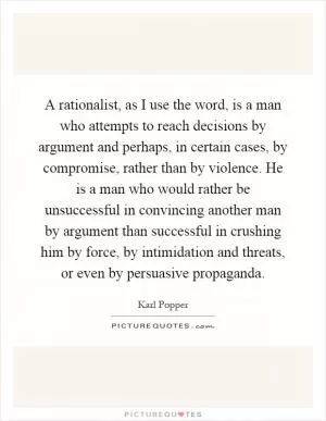 A rationalist, as I use the word, is a man who attempts to reach decisions by argument and perhaps, in certain cases, by compromise, rather than by violence. He is a man who would rather be unsuccessful in convincing another man by argument than successful in crushing him by force, by intimidation and threats, or even by persuasive propaganda Picture Quote #1