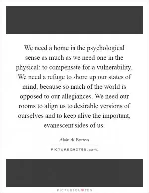 We need a home in the psychological sense as much as we need one in the physical: to compensate for a vulnerability. We need a refuge to shore up our states of mind, because so much of the world is opposed to our allegiances. We need our rooms to align us to desirable versions of ourselves and to keep alive the important, evanescent sides of us Picture Quote #1