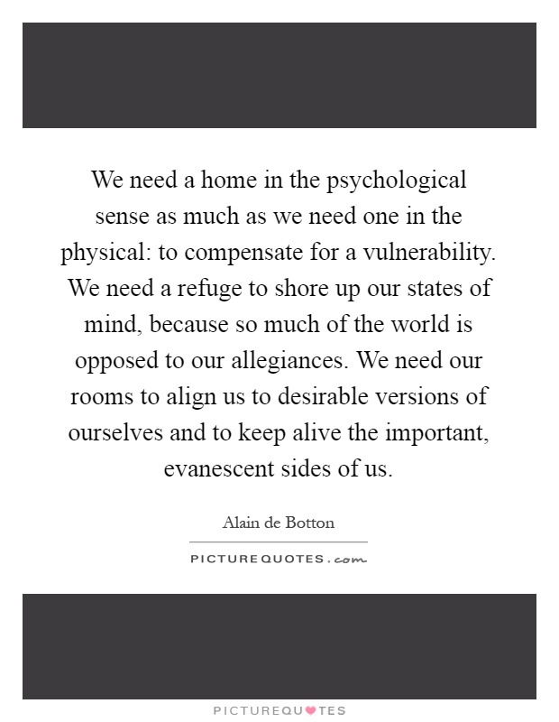 We need a home in the psychological sense as much as we need one in the physical: to compensate for a vulnerability. We need a refuge to shore up our states of mind, because so much of the world is opposed to our allegiances. We need our rooms to align us to desirable versions of ourselves and to keep alive the important, evanescent sides of us Picture Quote #1