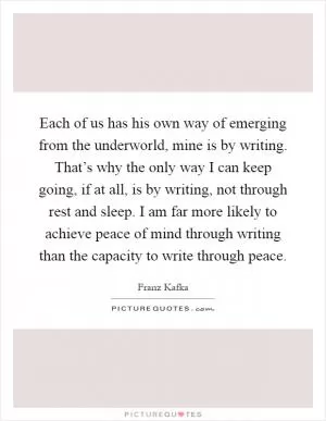 Each of us has his own way of emerging from the underworld, mine is by writing. That’s why the only way I can keep going, if at all, is by writing, not through rest and sleep. I am far more likely to achieve peace of mind through writing than the capacity to write through peace Picture Quote #1