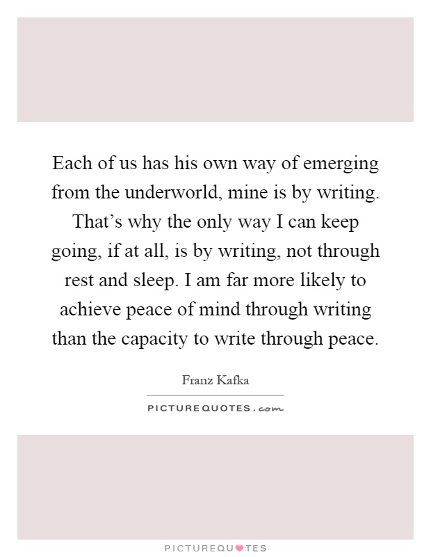 Each of us has his own way of emerging from the underworld, mine is by writing. That's why the only way I can keep going, if at all, is by writing, not through rest and sleep. I am far more likely to achieve peace of mind through writing than the capacity to write through peace Picture Quote #1