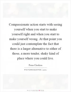 Compassionate action starts with seeing yourself when you start to make yourself right and when you start to make yourself wrong. At that point you could just contemplate the fact that there is a larger alternative to either of those, a more tender, shaky kind of place where you could live Picture Quote #1