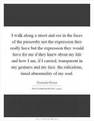 I walk along a street and see in the faces of the passersby not the expression they really have but the expression they would have for me if they knew about my life and how I am, if I carried, transparent in my gestures and my face, the ridiculous, timid abnormality of my soul Picture Quote #1