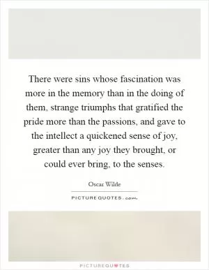 There were sins whose fascination was more in the memory than in the doing of them, strange triumphs that gratified the pride more than the passions, and gave to the intellect a quickened sense of joy, greater than any joy they brought, or could ever bring, to the senses Picture Quote #1