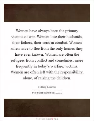 Women have always been the primary victims of war. Women lose their husbands, their fathers, their sons in combat. Women often have to flee from the only homes they have ever known. Women are often the refugees from conflict and sometimes, more frequently in today’s warfare, victims. Women are often left with the responsibility, alone, of raising the children Picture Quote #1