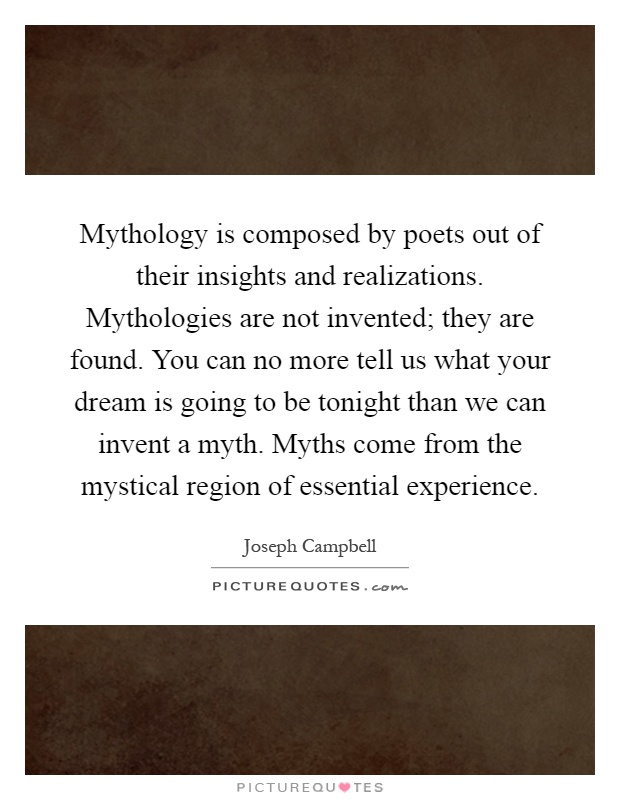 Mythology is composed by poets out of their insights and realizations. Mythologies are not invented; they are found. You can no more tell us what your dream is going to be tonight than we can invent a myth. Myths come from the mystical region of essential experience Picture Quote #1