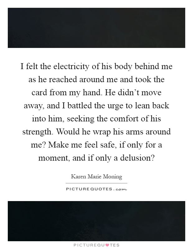 I felt the electricity of his body behind me as he reached around me and took the card from my hand. He didn't move away, and I battled the urge to lean back into him, seeking the comfort of his strength. Would he wrap his arms around me? Make me feel safe, if only for a moment, and if only a delusion? Picture Quote #1