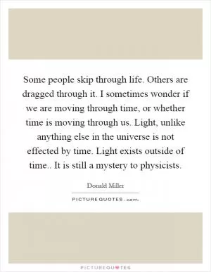 Some people skip through life. Others are dragged through it. I sometimes wonder if we are moving through time, or whether time is moving through us. Light, unlike anything else in the universe is not effected by time. Light exists outside of time.. It is still a mystery to physicists Picture Quote #1