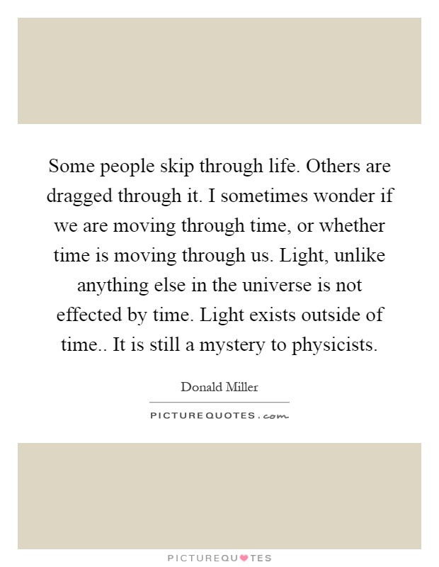 Some people skip through life. Others are dragged through it. I sometimes wonder if we are moving through time, or whether time is moving through us. Light, unlike anything else in the universe is not effected by time. Light exists outside of time.. It is still a mystery to physicists Picture Quote #1