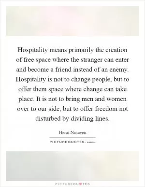 Hospitality means primarily the creation of free space where the stranger can enter and become a friend instead of an enemy. Hospitality is not to change people, but to offer them space where change can take place. It is not to bring men and women over to our side, but to offer freedom not disturbed by dividing lines Picture Quote #1