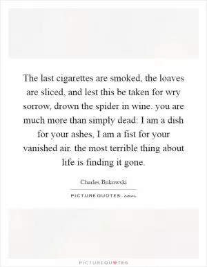 The last cigarettes are smoked, the loaves are sliced, and lest this be taken for wry sorrow, drown the spider in wine. you are much more than simply dead: I am a dish for your ashes, I am a fist for your vanished air. the most terrible thing about life is finding it gone Picture Quote #1