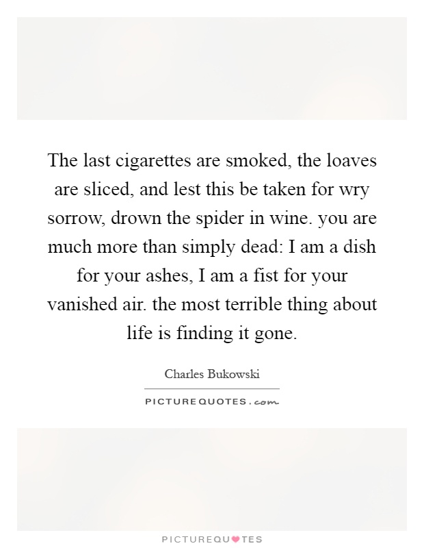 The last cigarettes are smoked, the loaves are sliced, and lest this be taken for wry sorrow, drown the spider in wine. you are much more than simply dead: I am a dish for your ashes, I am a fist for your vanished air. the most terrible thing about life is finding it gone Picture Quote #1