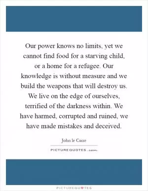 Our power knows no limits, yet we cannot find food for a starving child, or a home for a refugee. Our knowledge is without measure and we build the weapons that will destroy us. We live on the edge of ourselves, terrified of the darkness within. We have harmed, corrupted and ruined, we have made mistakes and deceived Picture Quote #1