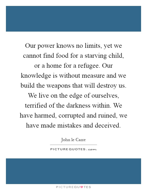 Our power knows no limits, yet we cannot find food for a starving child, or a home for a refugee. Our knowledge is without measure and we build the weapons that will destroy us. We live on the edge of ourselves, terrified of the darkness within. We have harmed, corrupted and ruined, we have made mistakes and deceived Picture Quote #1