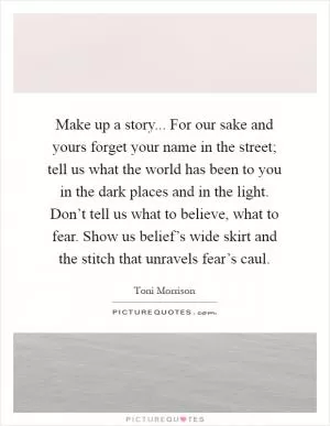 Make up a story... For our sake and yours forget your name in the street; tell us what the world has been to you in the dark places and in the light. Don’t tell us what to believe, what to fear. Show us belief’s wide skirt and the stitch that unravels fear’s caul Picture Quote #1