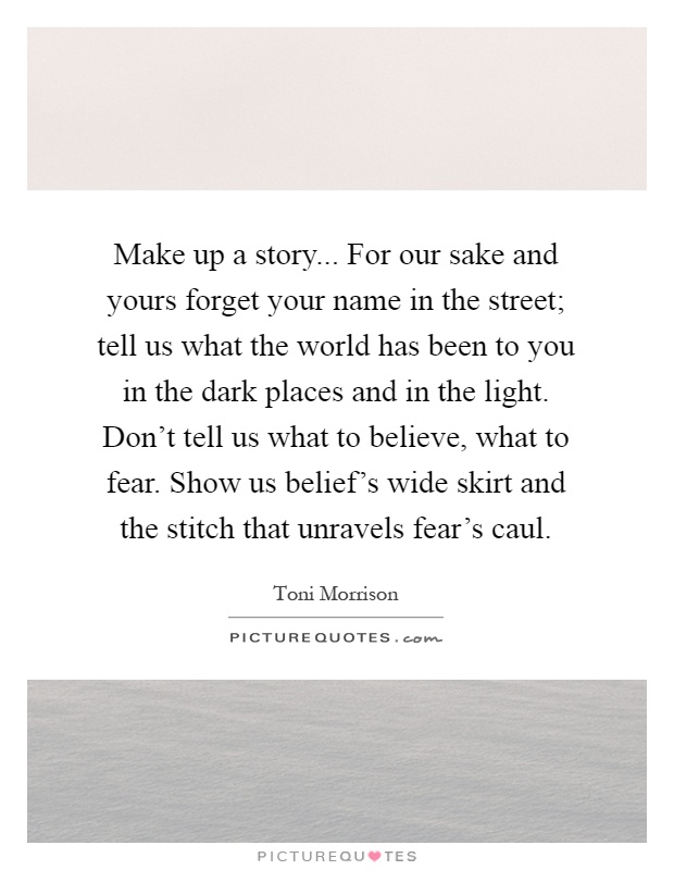 Make up a story... For our sake and yours forget your name in the street; tell us what the world has been to you in the dark places and in the light. Don't tell us what to believe, what to fear. Show us belief's wide skirt and the stitch that unravels fear's caul Picture Quote #1