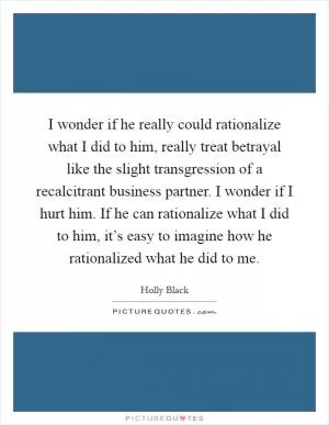 I wonder if he really could rationalize what I did to him, really treat betrayal like the slight transgression of a recalcitrant business partner. I wonder if I hurt him. If he can rationalize what I did to him, it’s easy to imagine how he rationalized what he did to me Picture Quote #1