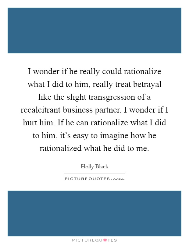 I wonder if he really could rationalize what I did to him, really treat betrayal like the slight transgression of a recalcitrant business partner. I wonder if I hurt him. If he can rationalize what I did to him, it's easy to imagine how he rationalized what he did to me Picture Quote #1