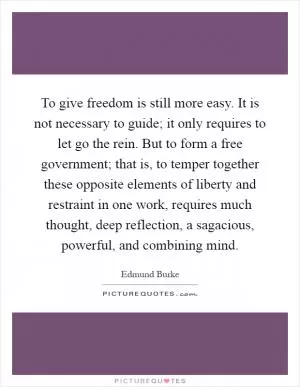 To give freedom is still more easy. It is not necessary to guide; it only requires to let go the rein. But to form a free government; that is, to temper together these opposite elements of liberty and restraint in one work, requires much thought, deep reflection, a sagacious, powerful, and combining mind Picture Quote #1