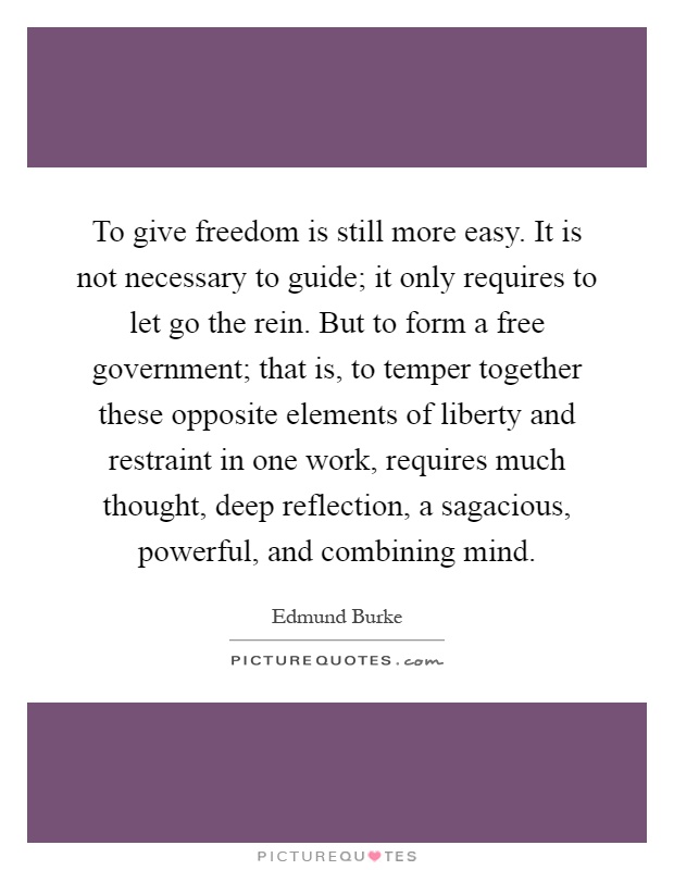 To give freedom is still more easy. It is not necessary to guide; it only requires to let go the rein. But to form a free government; that is, to temper together these opposite elements of liberty and restraint in one work, requires much thought, deep reflection, a sagacious, powerful, and combining mind Picture Quote #1