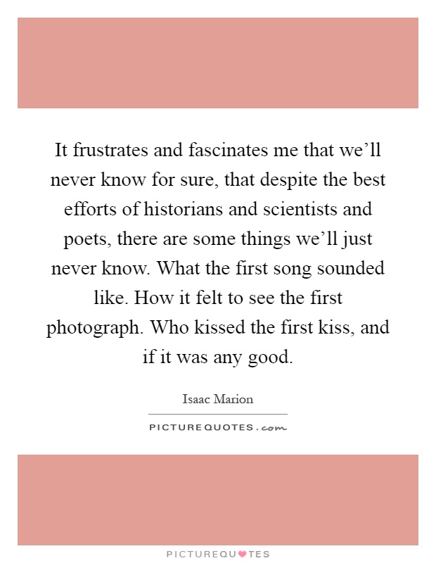 It frustrates and fascinates me that we'll never know for sure, that despite the best efforts of historians and scientists and poets, there are some things we'll just never know. What the first song sounded like. How it felt to see the first photograph. Who kissed the first kiss, and if it was any good Picture Quote #1