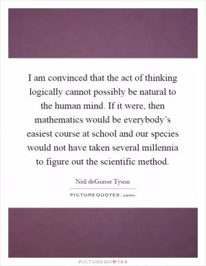I am convinced that the act of thinking logically cannot possibly be natural to the human mind. If it were, then mathematics would be everybody’s easiest course at school and our species would not have taken several millennia to figure out the scientific method Picture Quote #1