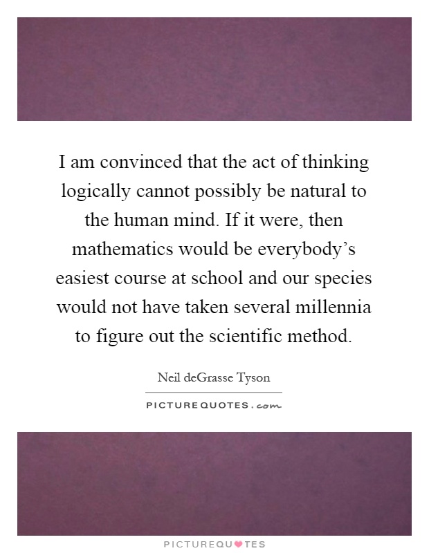 I am convinced that the act of thinking logically cannot possibly be natural to the human mind. If it were, then mathematics would be everybody's easiest course at school and our species would not have taken several millennia to figure out the scientific method Picture Quote #1