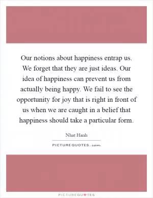 Our notions about happiness entrap us. We forget that they are just ideas. Our idea of happiness can prevent us from actually being happy. We fail to see the opportunity for joy that is right in front of us when we are caught in a belief that happiness should take a particular form Picture Quote #1