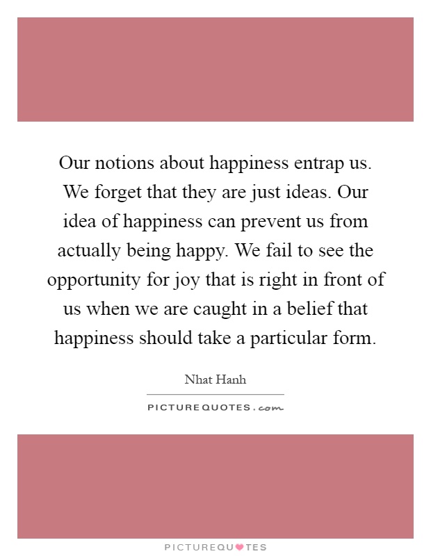 Our notions about happiness entrap us. We forget that they are just ideas. Our idea of happiness can prevent us from actually being happy. We fail to see the opportunity for joy that is right in front of us when we are caught in a belief that happiness should take a particular form Picture Quote #1