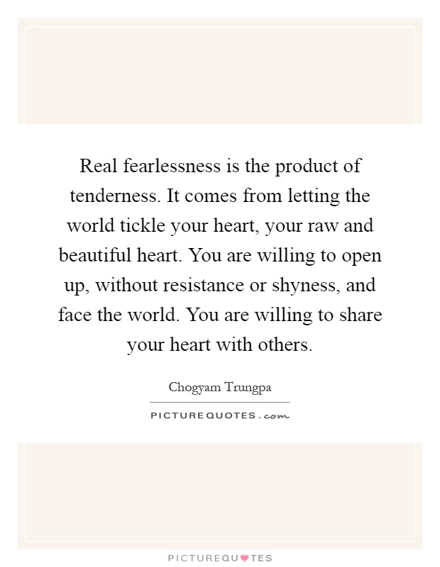 Real fearlessness is the product of tenderness. It comes from letting the world tickle your heart, your raw and beautiful heart. You are willing to open up, without resistance or shyness, and face the world. You are willing to share your heart with others Picture Quote #1