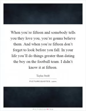 When you’re fifteen and somebody tells you they love you, you’re gonna believe them. And when you’re fifteen don’t forget to look before you fall. In your life you’ll do things greater than dating the boy on the football team. I didn’t know it at fifteen Picture Quote #1