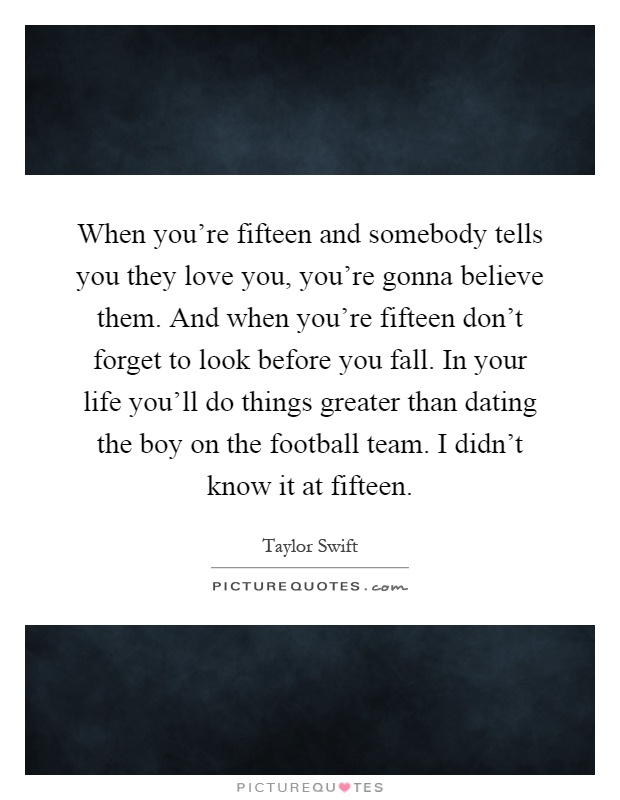 When you're fifteen and somebody tells you they love you, you're gonna believe them. And when you're fifteen don't forget to look before you fall. In your life you'll do things greater than dating the boy on the football team. I didn't know it at fifteen Picture Quote #1