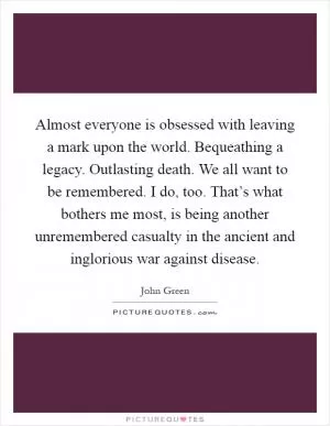 Almost everyone is obsessed with leaving a mark upon the world. Bequeathing a legacy. Outlasting death. We all want to be remembered. I do, too. That’s what bothers me most, is being another unremembered casualty in the ancient and inglorious war against disease Picture Quote #1