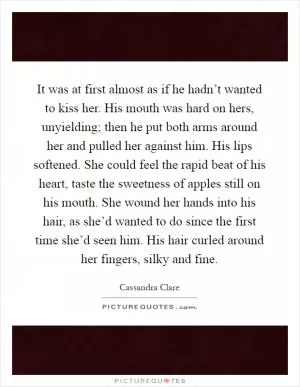 It was at first almost as if he hadn’t wanted to kiss her. His mouth was hard on hers, unyielding; then he put both arms around her and pulled her against him. His lips softened. She could feel the rapid beat of his heart, taste the sweetness of apples still on his mouth. She wound her hands into his hair, as she’d wanted to do since the first time she’d seen him. His hair curled around her fingers, silky and fine Picture Quote #1
