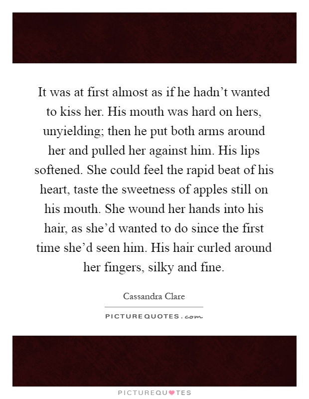 It was at first almost as if he hadn't wanted to kiss her. His mouth was hard on hers, unyielding; then he put both arms around her and pulled her against him. His lips softened. She could feel the rapid beat of his heart, taste the sweetness of apples still on his mouth. She wound her hands into his hair, as she'd wanted to do since the first time she'd seen him. His hair curled around her fingers, silky and fine Picture Quote #1
