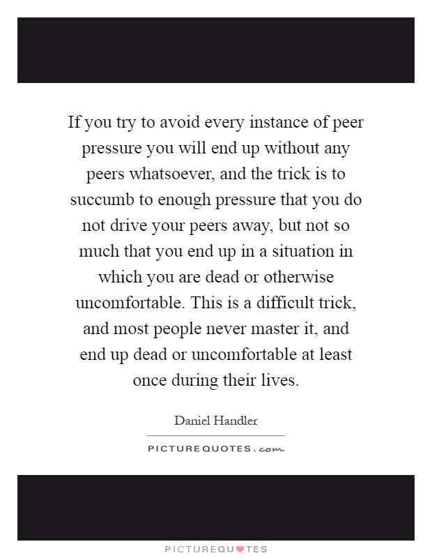 If you try to avoid every instance of peer pressure you will end up without any peers whatsoever, and the trick is to succumb to enough pressure that you do not drive your peers away, but not so much that you end up in a situation in which you are dead or otherwise uncomfortable. This is a difficult trick, and most people never master it, and end up dead or uncomfortable at least once during their lives Picture Quote #1