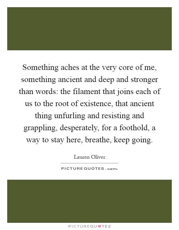 Something aches at the very core of me, something ancient and deep and stronger than words: the filament that joins each of us to the root of existence, that ancient thing unfurling and resisting and grappling, desperately, for a foothold, a way to stay here, breathe, keep going Picture Quote #1