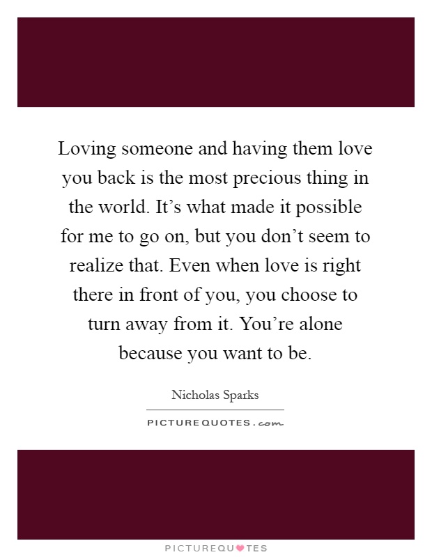 Loving someone and having them love you back is the most precious thing in the world. It's what made it possible for me to go on, but you don't seem to realize that. Even when love is right there in front of you, you choose to turn away from it. You're alone because you want to be Picture Quote #1