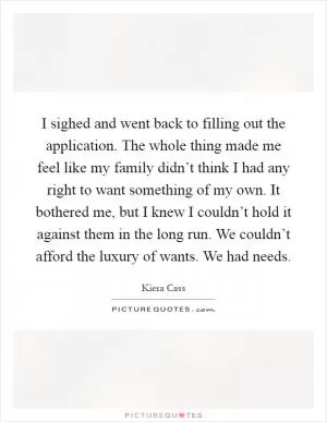 I sighed and went back to filling out the application. The whole thing made me feel like my family didn’t think I had any right to want something of my own. It bothered me, but I knew I couldn’t hold it against them in the long run. We couldn’t afford the luxury of wants. We had needs Picture Quote #1