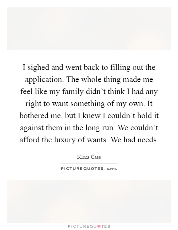 I sighed and went back to filling out the application. The whole thing made me feel like my family didn't think I had any right to want something of my own. It bothered me, but I knew I couldn't hold it against them in the long run. We couldn't afford the luxury of wants. We had needs Picture Quote #1