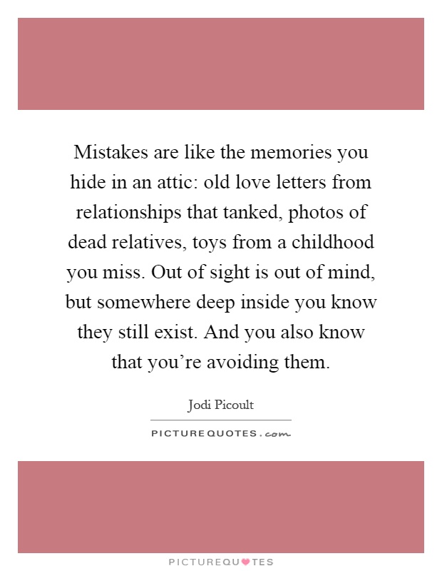 Mistakes are like the memories you hide in an attic: old love letters from relationships that tanked, photos of dead relatives, toys from a childhood you miss. Out of sight is out of mind, but somewhere deep inside you know they still exist. And you also know that you're avoiding them Picture Quote #1