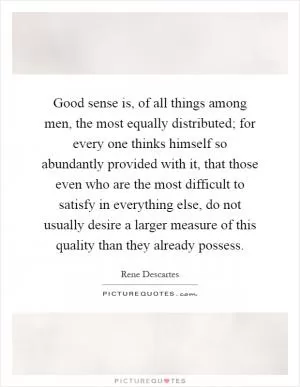 Good sense is, of all things among men, the most equally distributed; for every one thinks himself so abundantly provided with it, that those even who are the most difficult to satisfy in everything else, do not usually desire a larger measure of this quality than they already possess Picture Quote #1