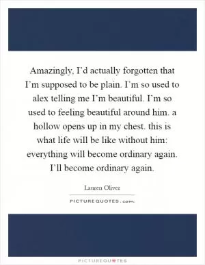 Amazingly, I’d actually forgotten that I’m supposed to be plain. I’m so used to alex telling me I’m beautiful. I’m so used to feeling beautiful around him. a hollow opens up in my chest. this is what life will be like without him: everything will become ordinary again. I’ll become ordinary again Picture Quote #1