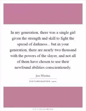 In my generation, there was a single girl given the strength and skill to fight the spread of darkness... but in your generation, there are nearly two thousand with the powers of the slayer, and not all of them have chosen to use their newfound abilities conscientiously Picture Quote #1