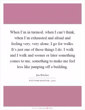 When I’m in turmoil, when I can’t think, when I’m exhausted and afraid and feeling very, very alone, I go for walks. It’s just one of those things I do. I walk and I walk and sooner or later something comes to me, something to make me feel less like jumping off a building Picture Quote #1