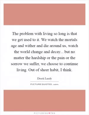 The problem with living so long is that we get used to it. We watch the mortals age and wither and die around us, watch the world change and decay... but no matter the hardship or the pain or the sorrow we suffer, we choose to continue living. Out of sheer habit, I think Picture Quote #1